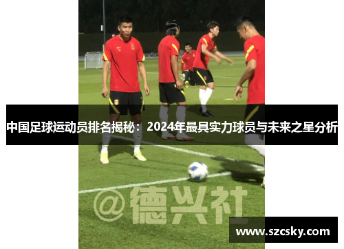 中国足球运动员排名揭秘：2024年最具实力球员与未来之星分析