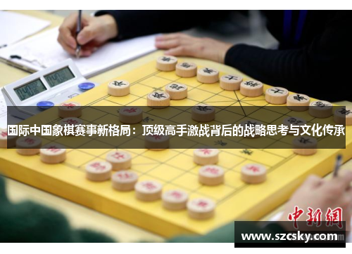 国际中国象棋赛事新格局：顶级高手激战背后的战略思考与文化传承